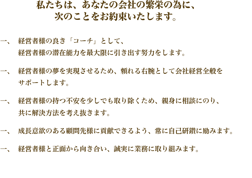 私たちは、あなたの会社の繁栄の為に、
次のことをお約束いたします。
経営者様の良き「コーチ」として、経営者様の潜在能力を最大限に引き出す努力をします。
経営者様の夢を実現させるため、頼れる右腕として会社経営全般をサポートします。
経営者様の持つ不安を少しでも取り除くため、親身に相談にのり、共に解決方法を考え抜きます。
成長意欲のある顧問先様に貢献できるよう、常に自己研鑽に励みます。
経営者様と正面から向き合い、誠実に業務に取り組みます。